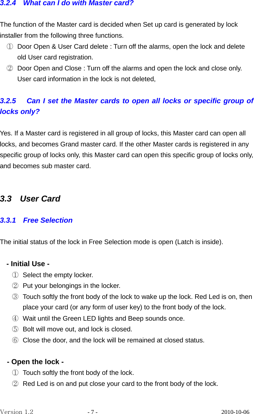 3.2.4    What can I do with Master card?  The function of the Master card is decided when Set up card is generated by lock installer from the following three functions. ① Door Open &amp; User Card delete : Turn off the alarms, open the lock and delete old User card registration. ② Door Open and Close : Turn off the alarms and open the lock and close only. User card information in the lock is not deleted,  3.2.5   Can I set the Master cards to open all locks or specific group of locks only?  Yes. If a Master card is registered in all group of locks, this Master card can open all locks, and becomes Grand master card. If the other Master cards is registered in any specific group of locks only, this Master card can open this specific group of locks only, and becomes sub master card.   3.3  User Card  3.3.1  Free Selection   The initial status of the lock in Free Selection mode is open (Latch is inside).    - Initial Use -   ① Select the empty locker. ② Put your belongings in the locker. ③ Touch softly the front body of the lock to wake up the lock. Red Led is on, then place your card (or any form of user key) to the front body of the lock. ④ Wait until the Green LED lights and Beep sounds once. ⑤ Bolt will move out, and lock is closed.   ⑥ Close the door, and the lock will be remained at closed status.  - Open the lock - ① Touch softly the front body of the lock. ② Red Led is on and put close your card to the front body of the lock. Version 1.2                  - 7 -                                         2010-10-06 