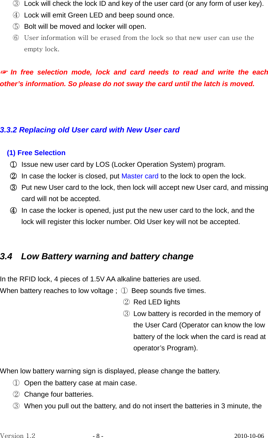 ③ Lock will check the lock ID and key of the user card (or any form of user key). ④ Lock will emit Green LED and beep sound once. ⑤ Bolt will be moved and locker will open. ⑥ User information will be erased from the lock so that new user can use the empty lock.  ☞ In free selection mode, lock and card needs to read and write the each other’s information. So please do not sway the card until the latch is moved.    3.3.2 Replacing old User card with New User card    (1) Free Selection   ① Issue new user card by LOS (Locker Operation System) program.   ② In case the locker is closed, put Master card to the lock to open the lock. ③ Put new User card to the lock, then lock will accept new User card, and missing card will not be accepted. ④ In case the locker is opened, just put the new user card to the lock, and the lock will register this locker number. Old User key will not be accepted.   3.4   Low Battery warning and battery change  In the RFID lock, 4 pieces of 1.5V AA alkaline batteries are used. When battery reaches to low voltage ;  ① Beep sounds five times.                                    ② Red LED lights                                    ③ Low battery is recorded in the memory of the User Card (Operator can know the low battery of the lock when the card is read at operator’s Program).  When low battery warning sign is displayed, please change the battery. ① Open the battery case at main case. ② Change four batteries. ③ When you pull out the battery, and do not insert the batteries in 3 minute, the Version 1.2                  - 8 -                                         2010-10-06 