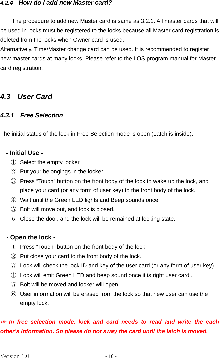 Version 1.0                - 10 - 4.2.4  How do I add new Master card?      The procedure to add new Master card is same as 3.2.1. All master cards that will be used in locks must be registered to the locks because all Master card registration is deleted from the locks when Owner card is used.     Alternatively, Time/Master change card can be used. It is recommended to register new master cards at many locks. Please refer to the LOS program manual for Master card registration.   4.3  User Card  4.3.1  Free Selection   The initial status of the lock in Free Selection mode is open (Latch is inside).    - Initial Use -   ①  Select the empty locker. ②  Put your belongings in the locker. ③  Press “Touch” button on the front body of the lock to wake up the lock, and place your card (or any form of user key) to the front body of the lock. ④  Wait until the Green LED lights and Beep sounds once. ⑤  Bolt will move out, and lock is closed.   ⑥  Close the door, and the lock will be remained at locking state.  - Open the lock - ①  Press “Touch” button on the front body of the lock. ②  Put close your card to the front body of the lock. ③  Lock will check the lock ID and key of the user card (or any form of user key). ④  Lock will emit Green LED and beep sound once it is right user card . ⑤  Bolt will be moved and locker will open. ⑥  User information will be erased from the lock so that new user can use the empty lock.  ☞ In free selection mode, lock and card needs to read and write the each other’s information. So please do not sway the card until the latch is moved. 