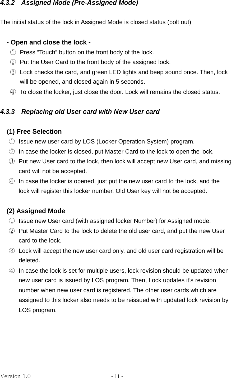 Version 1.0                - 11 - 4.3.2    Assigned Mode (Pre-Assigned Mode)  The initial status of the lock in Assigned Mode is closed status (bolt out)  - Open and close the lock - ①  Press “Touch” button on the front body of the lock. ②  Put the User Card to the front body of the assigned lock. ③  Lock checks the card, and green LED lights and beep sound once. Then, lock will be opened, and closed again in 5 seconds. ④  To close the locker, just close the door. Lock will remains the closed status.  4.3.3  Replacing old User card with New User card    (1) Free Selection   ①  Issue new user card by LOS (Locker Operation System) program.   ②  In case the locker is closed, put Master Card to the lock to open the lock. ③  Put new User card to the lock, then lock will accept new User card, and missing card will not be accepted. ④  In case the locker is opened, just put the new user card to the lock, and the lock will register this locker number. Old User key will not be accepted.  (2) Assigned Mode ①  Issue new User card (with assigned locker Number) for Assigned mode. ②  Put Master Card to the lock to delete the old user card, and put the new User card to the lock. ③  Lock will accept the new user card only, and old user card registration will be deleted. ④  In case the lock is set for multiple users, lock revision should be updated when new user card is issued by LOS program. Then, Lock updates it’s revision number when new user card is registered. The other user cards which are assigned to this locker also needs to be reissued with updated lock revision by LOS program.     