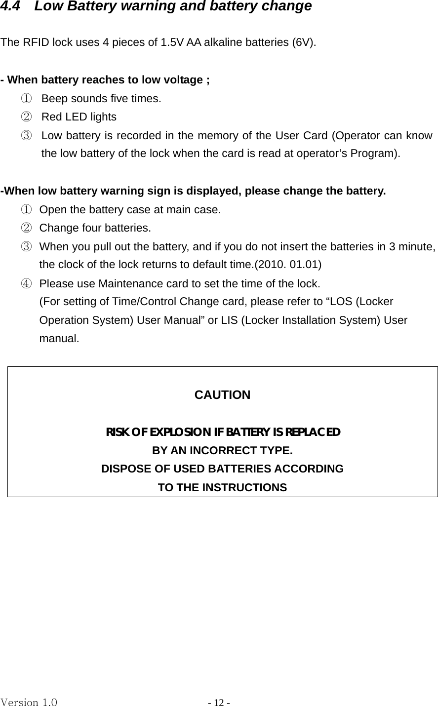 Version 1.0                - 12 - 4.4    Low Battery warning and battery change  The RFID lock uses 4 pieces of 1.5V AA alkaline batteries (6V).    - When battery reaches to low voltage ;   ①  Beep sounds five times. ②  Red LED lights ③  Low battery is recorded in the memory of the User Card (Operator can know the low battery of the lock when the card is read at operator’s Program).  -When low battery warning sign is displayed, please change the battery. ①  Open the battery case at main case. ②  Change four batteries. ③  When you pull out the battery, and if you do not insert the batteries in 3 minute, the clock of the lock returns to default time.(2010. 01.01)   ④  Please use Maintenance card to set the time of the lock. (For setting of Time/Control Change card, please refer to “LOS (Locker Operation System) User Manual” or LIS (Locker Installation System) User manual.   CAUTION  RISK OF EXPLOSION IF BATTERY IS REPLACED BY AN INCORRECT TYPE. DISPOSE OF USED BATTERIES ACCORDING TO THE INSTRUCTIONS         