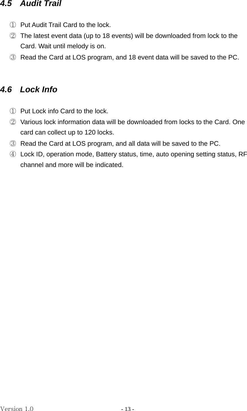 Version 1.0                - 13 - 4.5  Audit Trail   ①  Put Audit Trail Card to the lock. ②  The latest event data (up to 18 events) will be downloaded from lock to the Card. Wait until melody is on. ③  Read the Card at LOS program, and 18 event data will be saved to the PC.   4.6  Lock Info   ①  Put Lock info Card to the lock. ②  Various lock information data will be downloaded from locks to the Card. One card can collect up to 120 locks. ③  Read the Card at LOS program, and all data will be saved to the PC. ④  Lock ID, operation mode, Battery status, time, auto opening setting status, RF channel and more will be indicated.                    