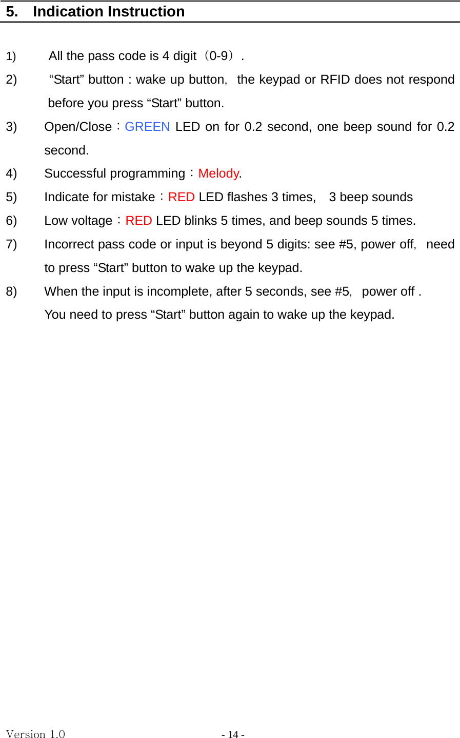 Version 1.0                - 14 - 5.  Indication Instruction  1)  All the pass code is 4 digit（0-9）. 2)     “Start” button : wake up button，the keypad or RFID does not respond before you press “Start” button. 3) Open/Close：GREEN LED on for 0.2 second, one beep sound for 0.2 second. 4) Successful programming：Melody. 5)  Indicate for mistake：RED LED flashes 3 times,    3 beep sounds 6) Low voltage：RED LED blinks 5 times, and beep sounds 5 times. 7)  Incorrect pass code or input is beyond 5 digits: see #5, power off，need to press “Start” button to wake up the keypad. 8)  When the input is incomplete, after 5 seconds, see #5，power off .   You need to press “Start” button again to wake up the keypad.                