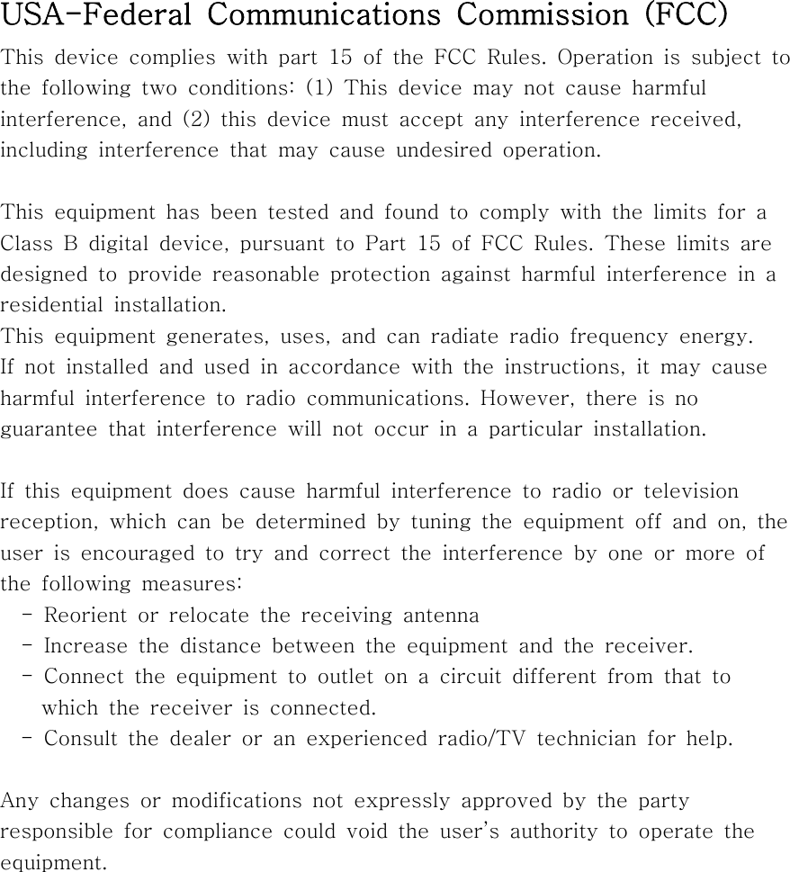  USA-Federal  Communications  Commission  (FCC)This  device  complies  with  part  15  of  the  FCC  Rules.  Operation  is  subject  to the  following  two  conditions:  (1)  This  device  may  not  cause  harmful interference,  and  (2)  this  device  must  accept  any  interference  received, including  interference  that  may  cause  undesired  operation.This  equipment  has  been  tested  and  found  to  comply  with  the  limits  for  a Class  B  digital  device,  pursuant  to  Part  15  of  FCC  Rules.  These  limits  are designed  to  provide  reasonable  protection  against  harmful  interference  in  a residential  installation. This  equipment  generates,  uses,  and  can  radiate  radio  frequency energy. If  not  installed  and  used  in  accordance  with  the  instructions,  it  may  cause harmful  interference  to  radio  communications.  However,  there  is no guarantee  that  interference  will  not  occur  in  a  particular  installation.If  this  equipment  does  cause  harmful  interference  to  radio  or  television reception,  which  can  be  determined  by  tuning  the  equipment  off  and  on,  the user is encouraged to try and correct the interference by one or  more  of the  following  measures:  - Reorient or relocate the receiving antenna    -  Increase  the  distance  between  the  equipment  and  the  receiver.    -  Connect  the  equipment  to  outlet  on  a  circuit  different  from  that  to     which the receiver is connected.    -  Consult  the  dealer  or  an  experienced  radio/TV  technician  for  help.Any changes or modifications not expressly approved by the party responsible  for  compliance  could  void the user’s authority to operate  the equipment.