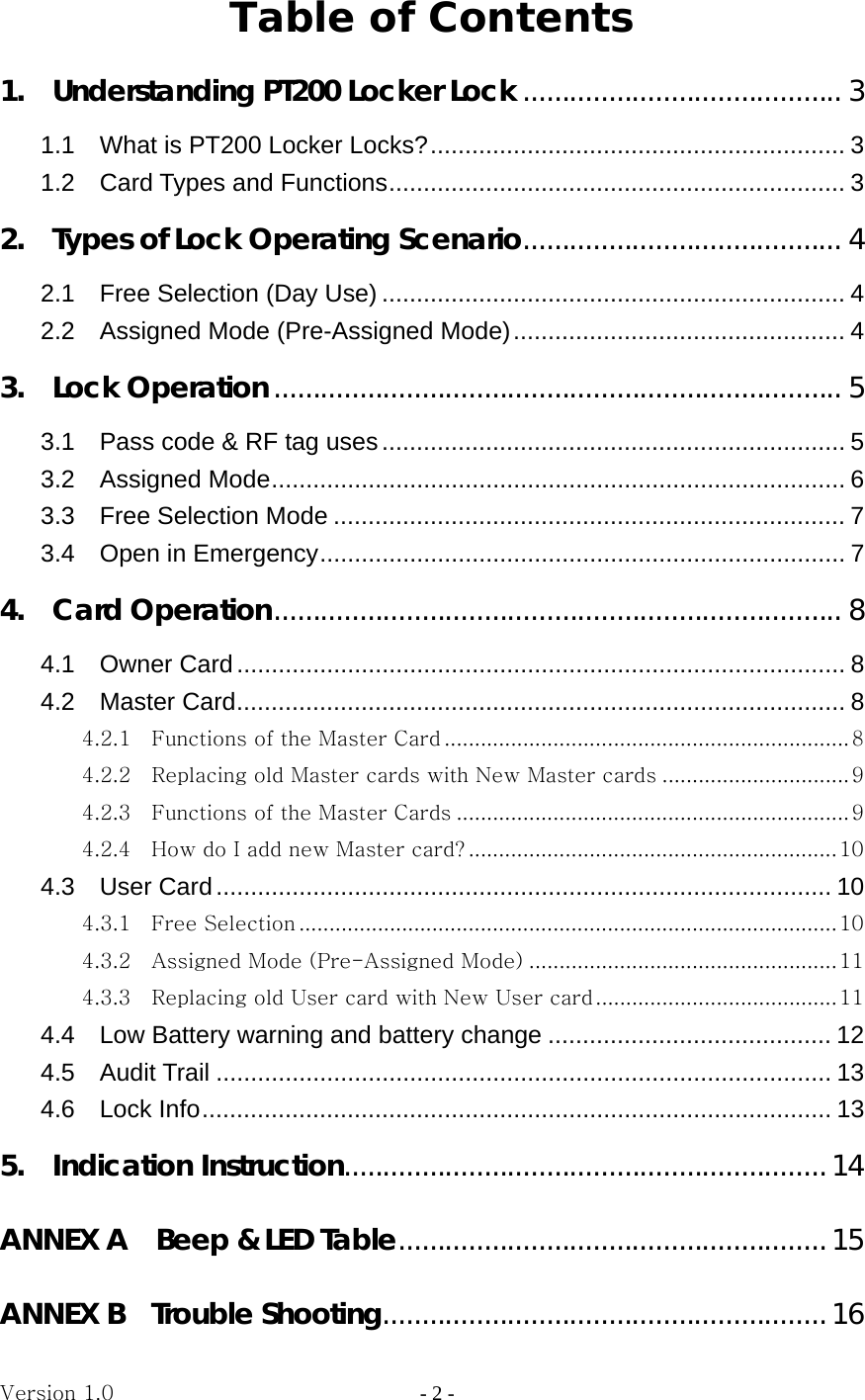 Version 1.0                - 2 - Table of Contents 1.    Understanding PT200 Locker Lock ......................................... 3 1.1  What is PT200 Locker Locks? ............................................................ 3 1.2  Card Types and Functions ..................................................................  3 2.    Types of Lock Operating Scenario ......................................... 4 2.1  Free Selection (Day Use) ................................................................... 4 2.2  Assigned Mode (Pre-Assigned Mode) ................................................  4 3.  Lock Operation ......................................................................... 5 3.1    Pass code &amp; RF tag uses ................................................................... 5 3.2  Assigned Mode ................................................................................... 6 3.3  Free Selection Mode .......................................................................... 7 3.4  Open in Emergency ............................................................................  7 4.  Card Operation ......................................................................... 8 4.1  Owner Card ........................................................................................ 8 4.2  Master Card ........................................................................................ 8 4.2.1    Functions of the Master Card ................................................................... 8 4.2.2    Replacing old Master cards with New Master cards ............................... 9 4.2.3    Functions of the Master Cards ................................................................. 9 4.2.4    How do I add new Master card? ............................................................. 10 4.3  User Card ......................................................................................... 10 4.3.1    Free Selection ......................................................................................... 10 4.3.2    Assigned Mode (Pre-Assigned Mode) ................................................... 11 4.3.3    Replacing old User card with New User card ........................................ 11 4.4  Low Battery warning and battery change ......................................... 12 4.5  Audit Trail ......................................................................................... 13 4.6  Lock Info ........................................................................................... 13 5.  Indication Instruction .............................................................. 14 ANNEX A    Beep &amp; LED Table ....................................................... 15 ANNEX B  Trouble Shooting ......................................................... 16 