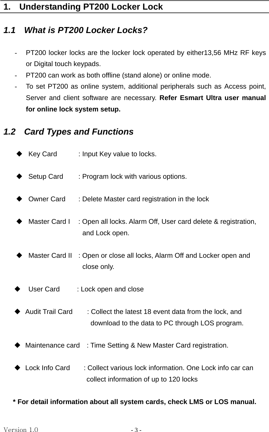 Version 1.0                - 3 - 1.  Understanding PT200 Locker Lock  1.1    What is PT200 Locker Locks?  -  PT200 locker locks are the locker lock operated by either13,56 MHz RF keys or Digital touch keypads. -  PT200 can work as both offline (stand alone) or online mode.     -  To set PT200 as online system, additional peripherals such as Access point, Server and client software are necessary. Refer Esmart Ultra user manual for online lock system setup.  1.2    Card Types and Functions    Key Card    : Input Key value to locks.    Setup Card    : Program lock with various options.                            Owner Card    : Delete Master card registration in the lock                              Master Card I    : Open all locks. Alarm Off, User card delete &amp; registration,     and Lock open.      Master Card II  : Open or close all locks, Alarm Off and Locker open and   close only.    User Card     : Lock open and close    Audit Trail Card  : Collect the latest 18 event data from the lock, and     download to the data to PC through LOS program.    Maintenance card    : Time Setting &amp; New Master Card registration.    Lock Info Card        : Collect various lock information. One Lock info car can   collect information of up to 120 locks  * For detail information about all system cards, check LMS or LOS manual. 