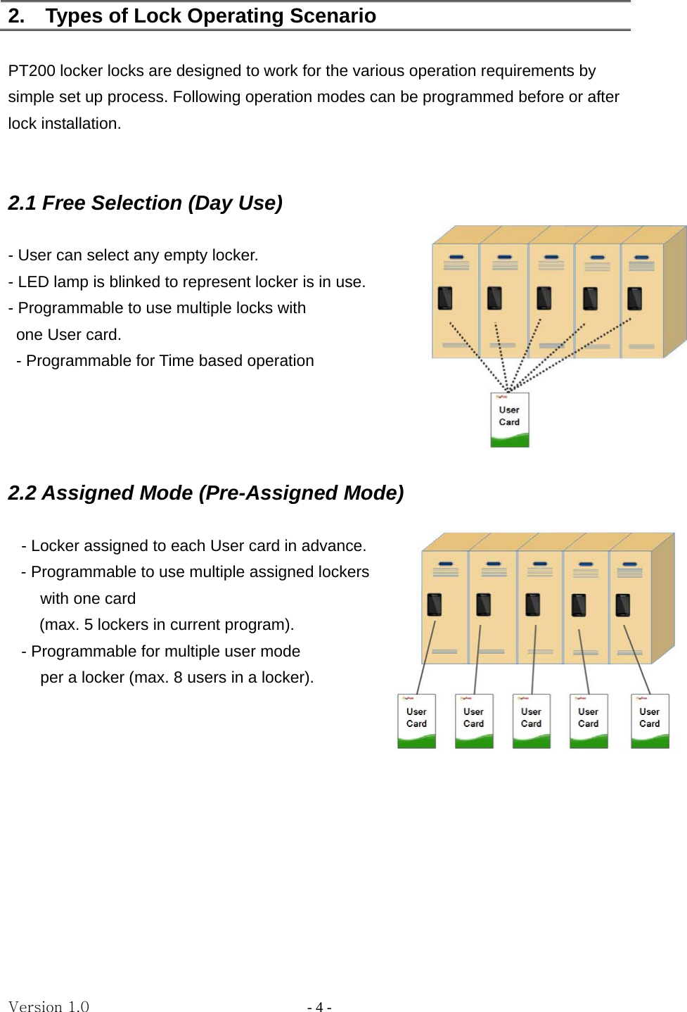 Version 1.0                - 4 - 2.    Types of Lock Operating Scenario  PT200 locker locks are designed to work for the various operation requirements by simple set up process. Following operation modes can be programmed before or after lock installation.   2.1 Free Selection (Day Use)   - User can select any empty locker. - LED lamp is blinked to represent locker is in use. - Programmable to use multiple locks with     one User card.   - Programmable for Time based operation       2.2 Assigned Mode (Pre-Assigned Mode)  - Locker assigned to each User card in advance. - Programmable to use multiple assigned lockers   with one card   (max. 5 lockers in current program). - Programmable for multiple user mode   per a locker (max. 8 users in a locker).          