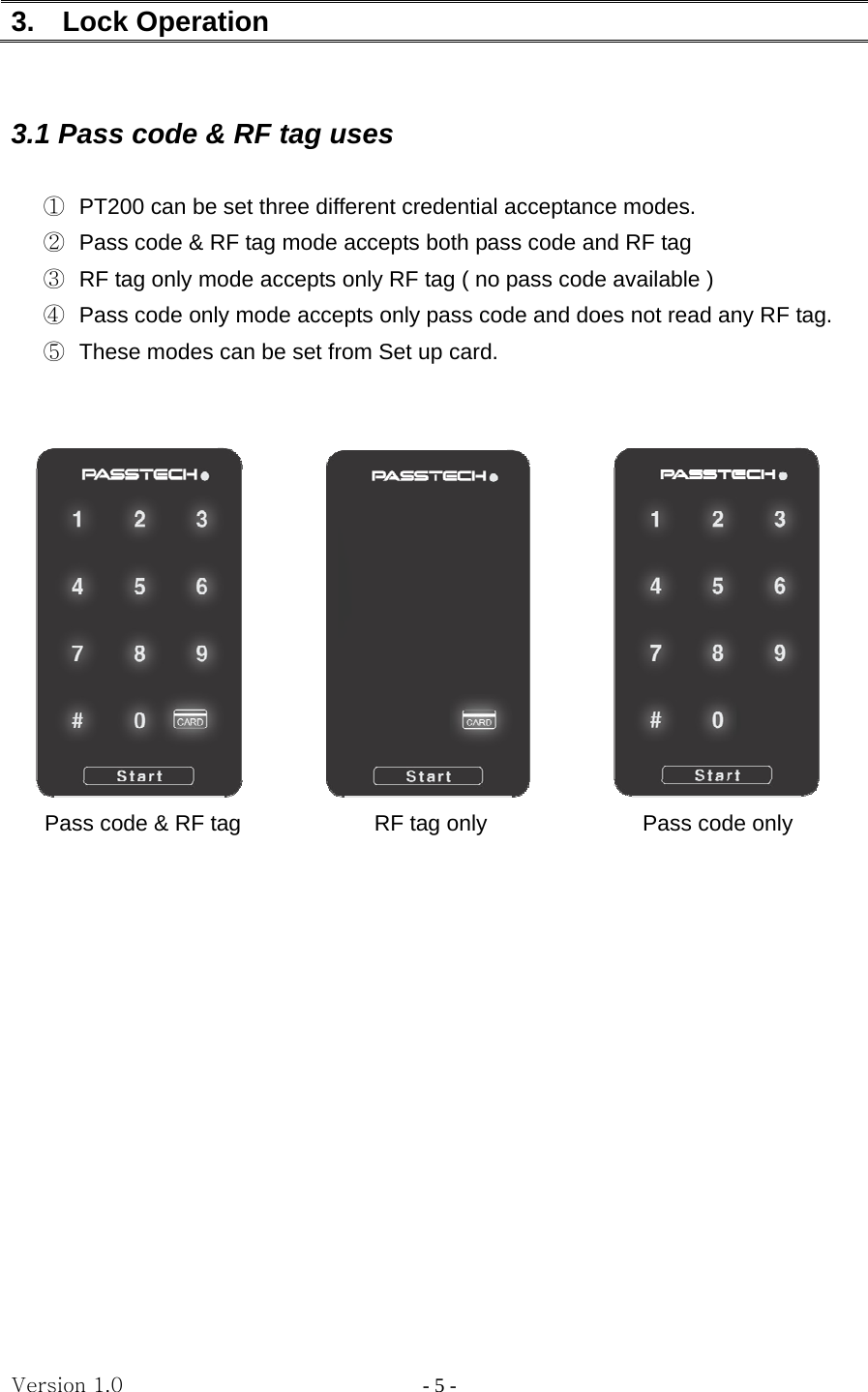 Version 1.0                - 5 - 3.  Lock Operation      3.1 Pass code &amp; RF tag uses  ①  PT200 can be set three different credential acceptance modes. ②  Pass code &amp; RF tag mode accepts both pass code and RF tag ③  RF tag only mode accepts only RF tag ( no pass code available ) ④  Pass code only mode accepts only pass code and does not read any RF tag. ⑤  These modes can be set from Set up card.                       Pass code &amp; RF tag            RF tag only              Pass code only              