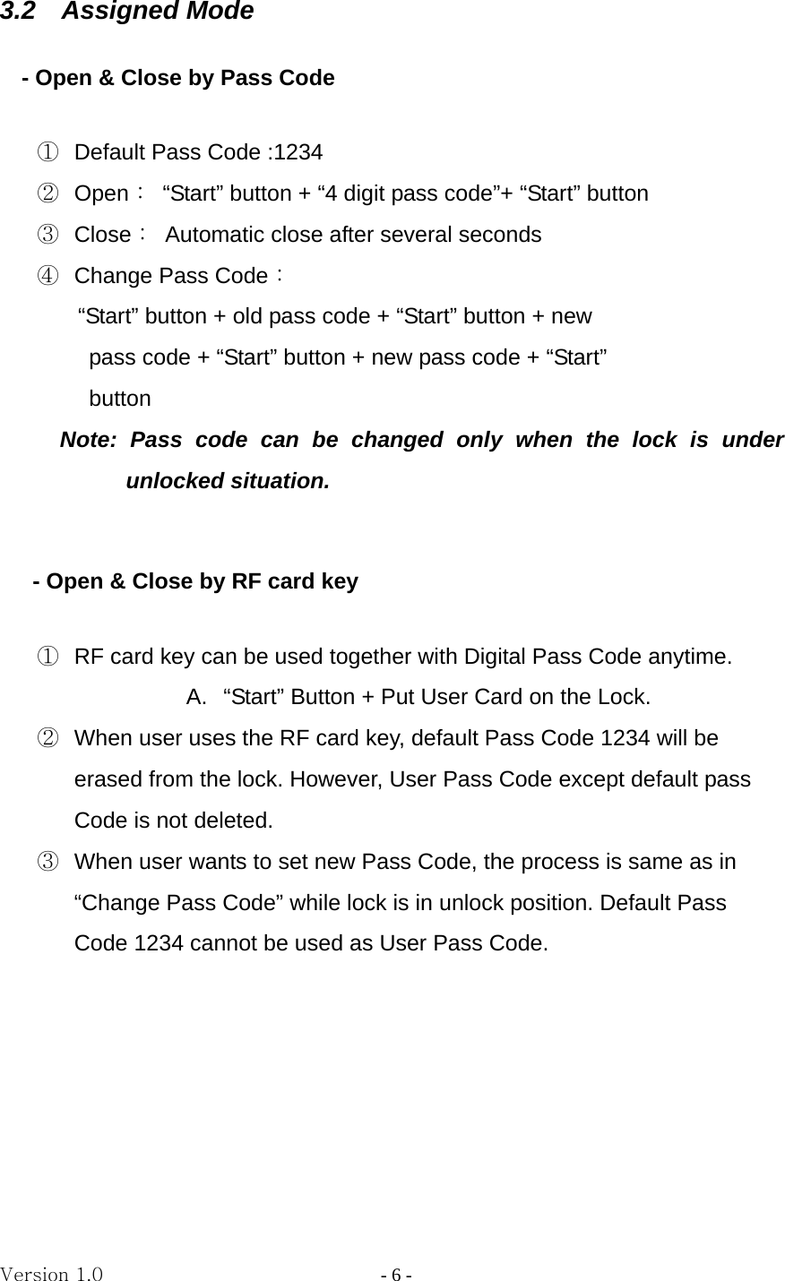 Version 1.0                - 6 - 3.2  Assigned Mode      - Open &amp; Close by Pass Code  ①  Default Pass Code :1234 ②  Open：  “Start” button + “4 digit pass code”+ “Start” button ③  Close：  Automatic close after several seconds ④  Change Pass Code：   “Start” button + old pass code + “Start” button + new   pass code + “Start” button + new pass code + “Start”   button Note: Pass code can be changed only when the lock is under unlocked situation.          - Open &amp; Close by RF card key  ①  RF card key can be used together with Digital Pass Code anytime.   A.  “Start” Button + Put User Card on the Lock. ②  When user uses the RF card key, default Pass Code 1234 will be erased from the lock. However, User Pass Code except default pass Code is not deleted. ③  When user wants to set new Pass Code, the process is same as in “Change Pass Code” while lock is in unlock position. Default Pass   Code 1234 cannot be used as User Pass Code.          