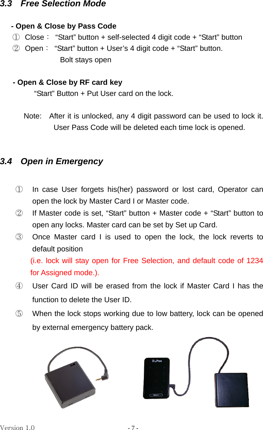 Version 1.0                - 7 - 3.3  Free Selection Mode  - Open &amp; Close by Pass Code ①  Close：  “Start” button + self-selected 4 digit code + “Start” button ② Open：  “Start” button + User’s 4 digit code + “Start” button. Bolt stays open        - Open &amp; Close by RF card key “Start” Button + Put User card on the lock.  Note:    After it is unlocked, any 4 digit password can be used to lock it. User Pass Code will be deleted each time lock is opened.   3.4    Open in Emergency           ①  In case User forgets his(her) password or lost card, Operator can open the lock by Master Card I or Master code. ②  If Master code is set, “Start” button + Master code + “Start” button to open any locks. Master card can be set by Set up Card. ③  Once Master card I is used to open the lock, the lock reverts to default position   (i.e. lock will stay open for Free Selection, and default code of 1234 for Assigned mode.). ④  User Card ID will be erased from the lock if Master Card I has the function to delete the User ID.   ⑤  When the lock stops working due to low battery, lock can be opened by external emergency battery pack.      