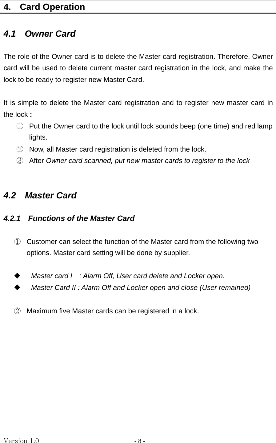 Version 1.0                - 8 - 4.  Card Operation    4.1  Owner Card  The role of the Owner card is to delete the Master card registration. Therefore, Owner card will be used to delete current master card registration in the lock, and make the lock to be ready to register new Master Card.  It is simple to delete the Master card registration and to register new master card in the lock :  ①  Put the Owner card to the lock until lock sounds beep (one time) and red lamp lights.  ②  Now, all Master card registration is deleted from the lock. ③  After Owner card scanned, put new master cards to register to the lock   4.2  Master Card  4.2.1  Functions of the Master Card      ①  Customer can select the function of the Master card from the following two options. Master card setting will be done by supplier.   Master card I    : Alarm Off, User card delete and Locker open.  Master Card II : Alarm Off and Locker open and close (User remained)  ②  Maximum five Master cards can be registered in a lock.          