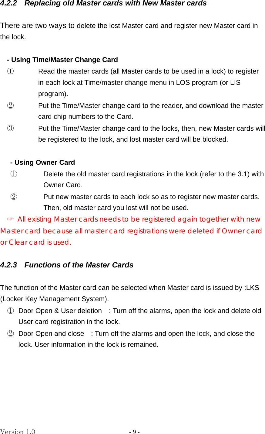 Version 1.0                - 9 - 4.2.2  Replacing old Master cards with New Master cards  There are two ways to delete the lost Master card and register new Master card in the lock.  - Using Time/Master Change Card ①  Read the master cards (all Master cards to be used in a lock) to register in each lock at Time/master change menu in LOS program (or LIS program). ②  Put the Time/Master change card to the reader, and download the master card chip numbers to the Card.   ③  Put the Time/Master change card to the locks, then, new Master cards will be registered to the lock, and lost master card will be blocked.    - Using Owner Card   ①  Delete the old master card registrations in the lock (refer to the 3.1) with Owner Card. ②  Put new master cards to each lock so as to register new master cards. Then, old master card you lost will not be used. ☞  All existing Master cards needs to be registered again together with new Master card because all master card registrations were deleted if Owner card or Clear card is used.  4.2.3    Functions of the Master Cards  The function of the Master card can be selected when Master card is issued by :LKS (Locker Key Management System).   ①  Door Open &amp; User deletion    : Turn off the alarms, open the lock and delete old User card registration in the lock. ②  Door Open and close    : Turn off the alarms and open the lock, and close the lock. User information in the lock is remained.      