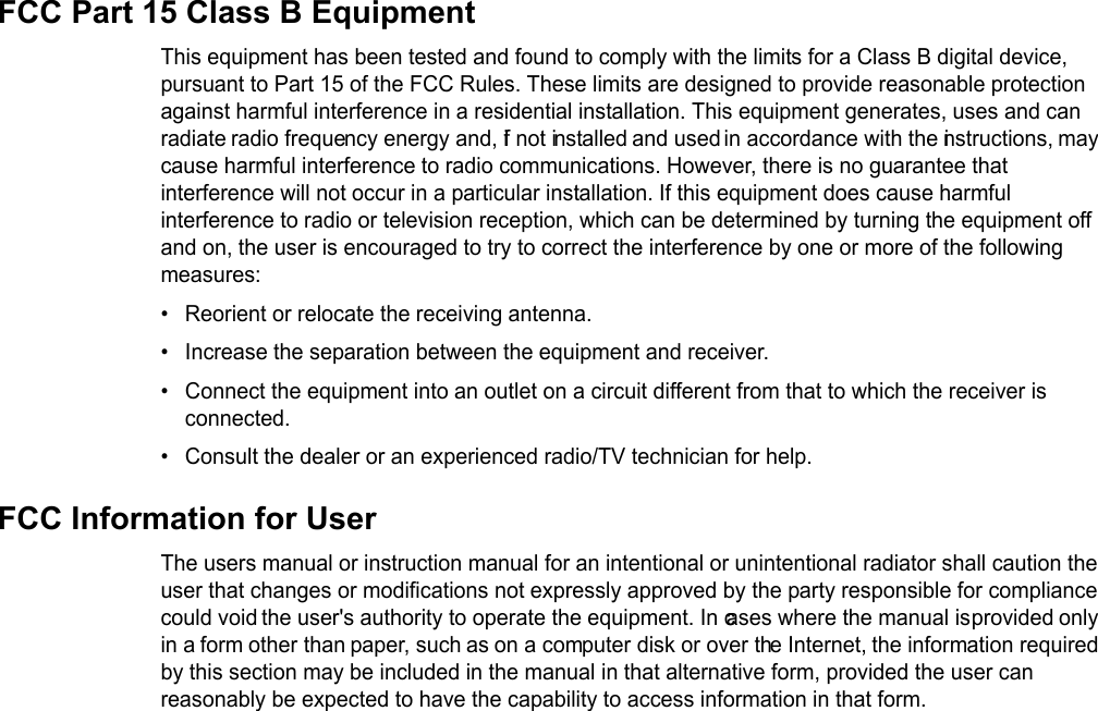 FCC Part 15 Class B EquipmentThis equipment has been tested and found to comply with the limits for a Class B digital device, pursuant to Part 15 of the FCC Rules. These limits are designed to provide reasonable protection against harmful interference in a residential installation. This equipment generates, uses and can radiate radio frequency energy and, if not installed and used in accordance with the instructions, may cause harmful interference to radio communications. However, there is no guarantee that interference will not occur in a particular installation. If this equipment does cause harmful interference to radio or television reception, which can be determined by turning the equipment off and on, the user is encouraged to try to correct the interference by one or more of the following measures:• Reorient or relocate the receiving antenna.• Increase the separation between the equipment and receiver.• Connect the equipment into an outlet on a circuit different from that to which the receiver is connected.• Consult the dealer or an experienced radio/TV technician for help.FCC Information for UserThe users manual or instruction manual for an intentional or unintentional radiator shall caution the user that changes or modifications not expressly approved by the party responsible for compliance could void the user&apos;s authority to operate the equipment. In cases where the manual is provided only in a form other than paper, such as on a computer disk or over the Internet, the information required by this section may be included in the manual in that alternative form, provided the user can reasonably be expected to have the capability to access information in that form.