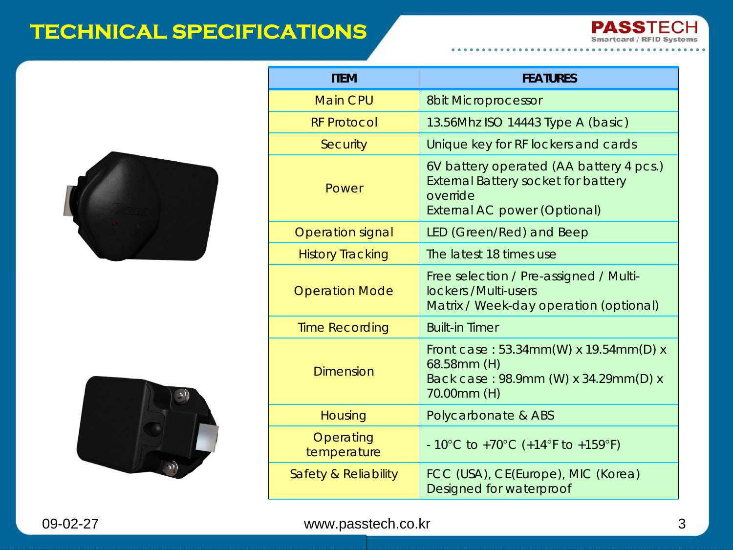 09-02-27 www.passtech.co.kr 3TECHNICAL SPECIFICATIONSITEM FEATURESMain CPU 8bit MicroprocessorRF Protocol 13.56Mhz ISO 14443 Type A (basic)Security Unique key for RF lockers and cardsPower6V battery operated (AA battery 4 pcs.)External Battery socket for battery overrideExternal AC power (Optional)Operation signal LED (Green/Red) and BeepHistory Tracking The latest 18 times useOperation Mode Free selection / Pre-assigned / Multi-lockers /Multi-usersMatrix / Week-day operation (optional)Time Recording Built-in TimerDimensionFront case : 53.34mm(W) x 19.54mm(D) x 68.58mm (H)Back case : 98.9mm (W) x 34.29mm(D) x 70.00mm (H)Housing Polycarbonate &amp; ABSOperating temperature -10°C to +70°C (+14°F to +159°F)Safety &amp; Reliability FCC (USA), CE(Europe), MIC (Korea) Designed for waterproof