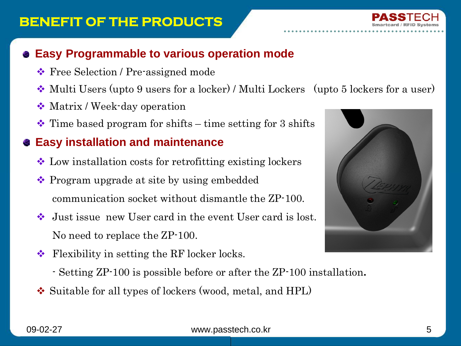 09-02-27 www.passtech.co.kr 5BENEFIT OF THE PRODUCTSEasy Programmable to various operation modeFree Selection / Pre-assigned mode Multi Users (upto 9 users for a locker) / Multi Lockers   (upto 5 lockers for a user)Matrix / Week-day operation Time based program for shifts – time setting for 3 shiftsEasy installation and maintenanceLow installation costs for retrofitting existing lockersProgram upgrade at site by using embedded communication socket without dismantle the ZP-100.Just issue  new User card in the event User card is lost.No need to replace the ZP-100.Flexibility in setting the RF locker locks.- Setting ZP-100 is possible before or after the ZP-100 installation.Suitable for all types of lockers (wood, metal, and HPL)