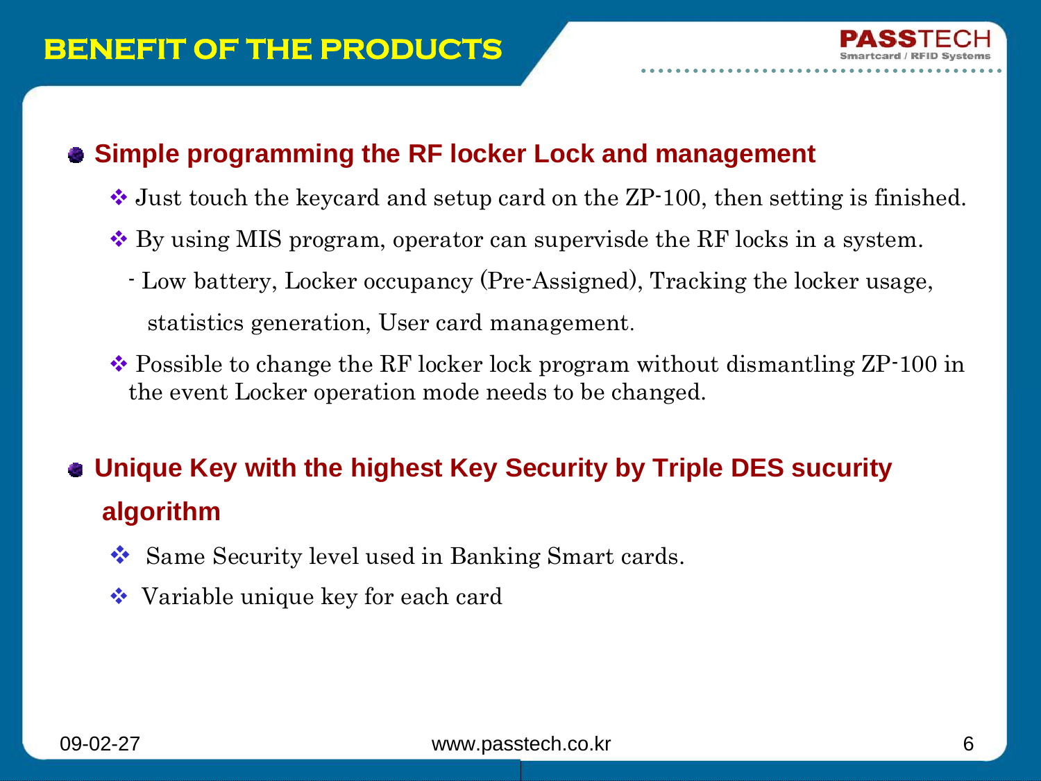 09-02-27 www.passtech.co.kr 6BENEFIT OF THE PRODUCTSSimple programming the RF locker Lock and managementJust touch the keycard and setup card on the ZP-100, then setting is finished.By using MIS program, operator can supervisde the RF locks in a system.- Low battery, Locker occupancy (Pre-Assigned), Tracking the locker usage, statistics generation, User card management.Possible to change the RF locker lock program without dismantling ZP-100 in the event Locker operation mode needs to be changed. Unique Key with the highest Key Security by Triple DES sucurityalgorithmSame Security level used in Banking Smart cards.Variable unique key for each card
