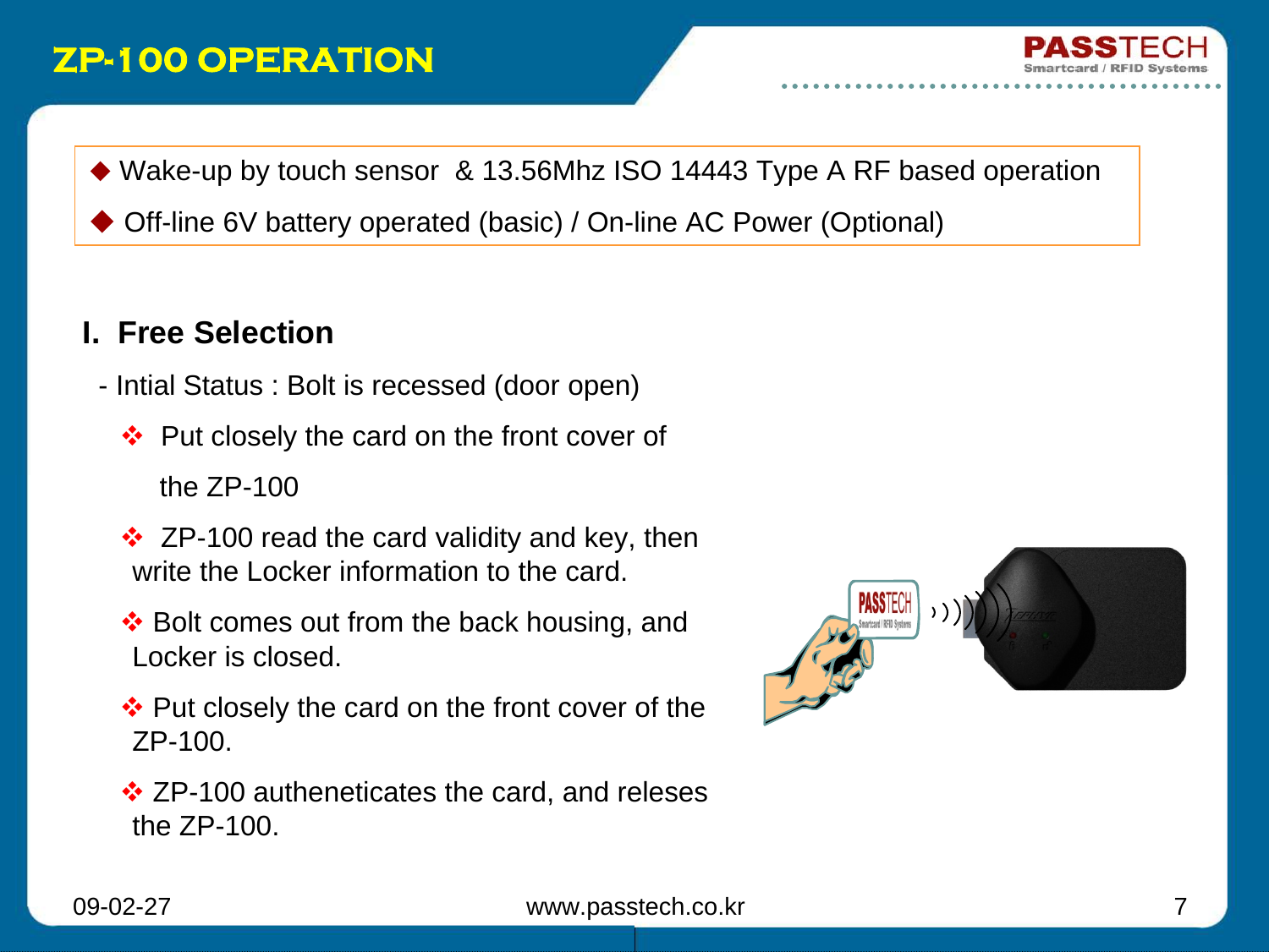 09-02-27 www.passtech.co.kr 7ZP-100 OPERATIONI.  Free Selection- Intial Status : Bolt is recessed (door open)Put closely the card on the front cover of  the ZP-100ZP-100 read the card validity and key, then write the Locker information to the card.Bolt comes out from the back housing, and Locker is closed.Put closely the card on the front cover of the ZP-100.ZP-100 autheneticates the card, and relesesthe ZP-100.Wake-up by touch sensor  &amp; 13.56Mhz ISO 14443 Type A RF based operationOff-line 6V battery operated (basic) / On-line AC Power (Optional)