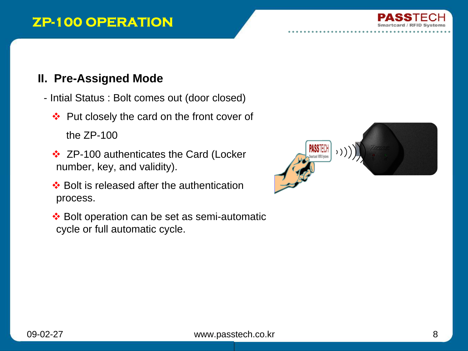 09-02-27 www.passtech.co.kr 8ZP-100 OPERATIONII.  Pre-Assigned Mode- Intial Status : Bolt comes out (door closed)Put closely the card on the front cover of  the ZP-100ZP-100 authenticates the Card (Locker  number, key, and validity).Bolt is released after the authentication process.Bolt operation can be set as semi-automatic cycle or full automatic cycle.