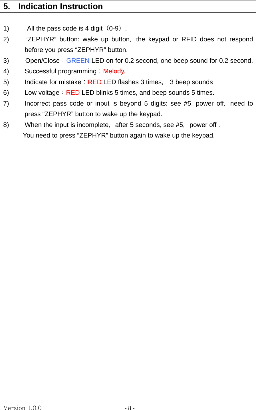 Version 1.0.0                   - 8 - 5.  Indication Instruction  1)  All the pass code is 4 digit（0-9）. 2)     “ZEPHYR” button: wake up button，the keypad or RFID does not respond before you press “ZEPHYR” button. 3) Open/Close：GREEN LED on for 0.2 second, one beep sound for 0.2 second. 4) Successful programming：Melody. 5) Indicate for mistake：RED LED flashes 3 times,    3 beep sounds 6) Low voltage：RED LED blinks 5 times, and beep sounds 5 times. 7)  Incorrect pass code or input is beyond 5 digits: see #5, power off，need to  press “ZEPHYR” button to wake up the keypad. 8)  When the input is incomplete，after 5 seconds, see #5，power off .   You need to press “ZEPHYR” button again to wake up the keypad. 