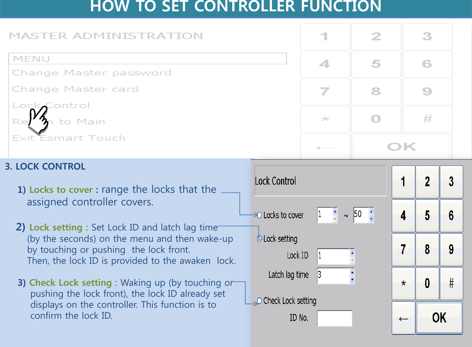 3. LOCK CONTROL      1) Locks to cover : range the locks that the        assigned controller covers.      2) Lock setting : Set Lock ID and latch lag time         (by the seconds) on the menu and then wake-up          by touching or pushing  the lock front.         Then, the lock ID is provided to the awaken  lock.      3) Check Lock setting : Waking up (by touching or          pushing the lock front), the lock ID already set             displays on the controller. This function is to          confirm the lock ID.     HOW TO SET CONTROLLER FUNCTION  