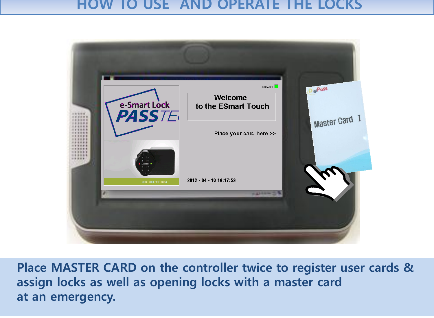    Place MASTER CARD on the controller twice to register user cards &amp;    assign locks as well as opening locks with a master card     at an emergency.   HOW TO USE  AND OPERATE THE LOCKS 