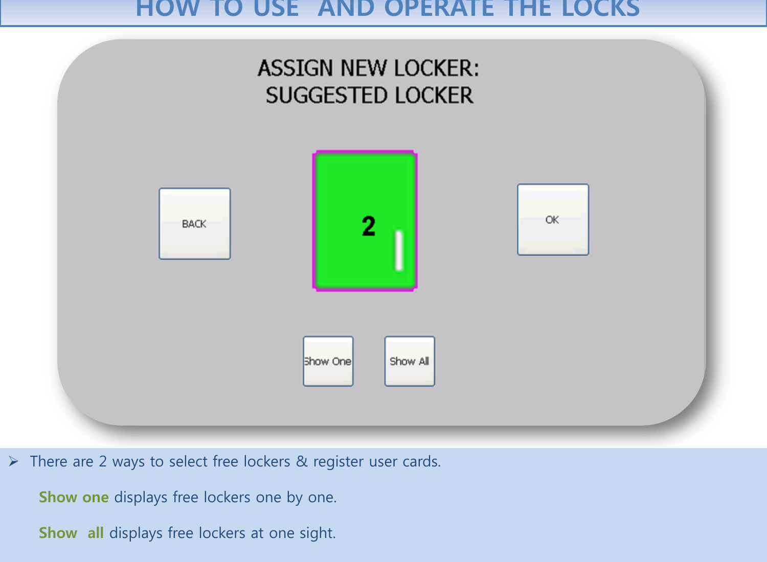   There are 2 ways to select free lockers &amp; register user cards.          Show one displays free lockers one by one.         Show  all displays free lockers at one sight.   HOW TO USE  AND OPERATE THE LOCKS 