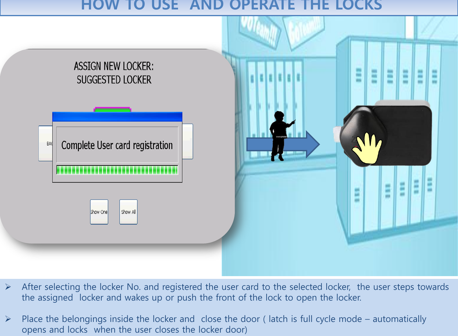 After selecting the locker No. and registered the user card to the selected locker,  the user steps towards the assigned  locker and wakes up or push the front of the lock to open the locker.   Place the belongings inside the locker and  close the door ( latch is full cycle mode – automatically opens and locks  when the user closes the locker door)  HOW TO USE  AND OPERATE THE LOCKS 