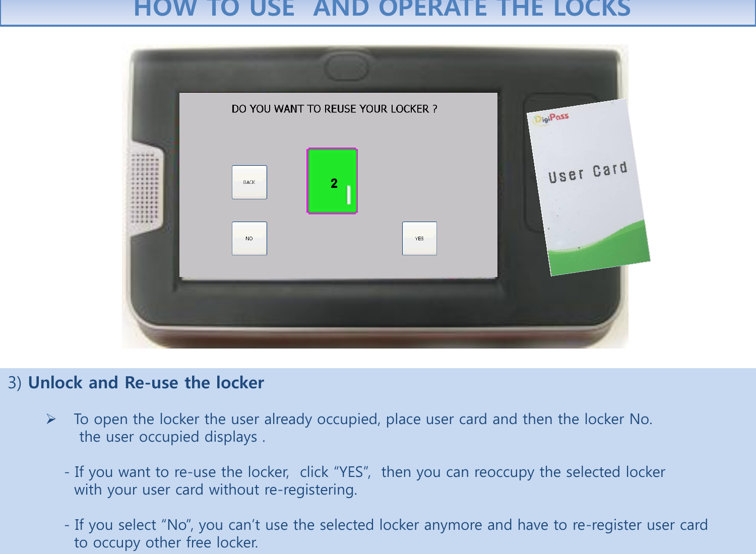 3) Unlock and Re-use the locker  To open the locker the user already occupied, place user card and then the locker No.                the user occupied displays .             - If you want to re-use the locker,  click “YES”,  then you can reoccupy the selected locker               with your user card without re-registering.             - If you select “No”, you can’t use the selected locker anymore and have to re-register user card                to occupy other free locker.  HOW TO USE  AND OPERATE THE LOCKS 