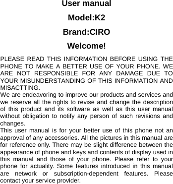  User manual Model:K2 Brand:CIRO Welcome! PLEASE READ THIS INFORMATION BEFORE USING THE PHONE TO MAKE A BETTER USE OF YOUR PHONE. WE ARE NOT RESPONSIBLE FOR ANY DAMAGE DUE TO YOUR MISUNDERSTANDING OF THIS INFORMATION AND MISACTTING. We are endeavoring to improve our products and services and we reserve all the rights to revise and change the description of this product and its software as well as this user manual without obligation to notify any person of such revisions and changes. This user manual is for your better use of this phone not an approval of any accessories. All the pictures in this manual are for reference only. There may be slight difference between the appearance of phone and keys and contents of display used in this manual and those of your phone. Please refer to your phone for actuality. Some features introduced in this manual are network or subscription-dependent features. Please contact your service provider.            
