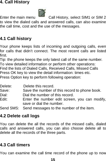  15 4. Call History Enter the main menu   Call History, select SIM1 or SIM 2 to view the dialed calls and answered calls, can also examine the call time, cost and the use of the messages.    4.1 Call history Your phone keeps lists of incoming and outgoing calls, even for calls that didn’t connect. The most recent calls are listed first.   Tip: the phone keeps the only latest call of the same number. To view detailed information or perform other operations: Find the lists of Dialed Calls, Received Calls, Missed Calls Press OK key to view the detail information: times etc. Press Option key to perform following operation:  Delete:       Delete this record. Save:        Save the number of this record to phone book. Dial:        Dial the number of this record. Edit:         Enter the number edit screen, you can modify, save or dial the number. Send SMS:  Send messages to the number of the item. 4.2 Delete call logs You can delete the all the records of the missed calls, dialed calls and answered calls, you can also choose delete all to delete all the records of the three parts.  4.3 Call timers You can examine the call time record of the phone up to now 