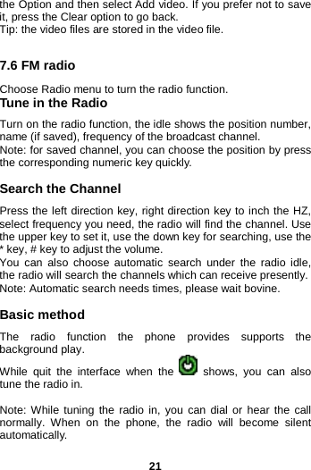  21 the Option and then select Add video. If you prefer not to save it, press the Clear option to go back. Tip: the video files are stored in the video file.  7.6 FM radio Choose Radio menu to turn the radio function. Tune in the Radio Turn on the radio function, the idle shows the position number, name (if saved), frequency of the broadcast channel. Note: for saved channel, you can choose the position by press the corresponding numeric key quickly.  Search the Channel Press the left direction key, right direction key to inch the HZ, select frequency you need, the radio will find the channel. Use the upper key to set it, use the down key for searching, use the * key, # key to adjust the volume.   You can also choose automatic search under the radio idle, the radio will search the channels which can receive presently. Note: Automatic search needs times, please wait bovine.  Basic method The radio function the phone provides supports  the background play. While quit the interface when the   shows, you can also tune the radio in.  Note: While tuning the radio in, you can dial or hear the call normally. When on the phone, the radio will become silent automatically. 