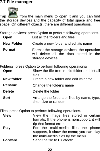  22 7.7 File manager Tap   from the main menu to open it and you can find the storage devices and the capacity of total space and free space. On different objects, there are different operations.  Storage devices: press Option to perform following operations： Open List all the folders and files New Folder Create a new folder and edit its name Format Format the storage devices, the operation will delete all the data stored in the storage devices    Folders：press Option to perform following operations： Open Show the file tree in this folder and list all files New folder Create a new folder and edit its name Rename Change the folder’s name Delete Delete the folder Sort Arrange the folders or files by name, type, time, size or random  Files: press Option to perform following operations： View View the image files stored in certain formats; If the phone is nonsupport, it will tip that format error. Play For the multi-media files the phone supports, it show the menu; you can play the multi-media files by the menu Forward Send the file to Bluetooth   
