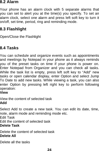  24 8.2 Alarm Your phone has an alarm clock with 5 separate alarms that you can set to alert you at the time(s) you specify. To set an alarm clock, select one alarm and press left soft key to turn it on/off, set time, period, ring and reminding mode. 8.3 Flashlight Open/Close the Flashlight  8.4 Tasks You can schedule and organize events such as appointments and meetings by Notepad in your phone as it always reminds you of the preset tasks on time if your phone is power on. Enter  Notepad from Organizer and you can check all tasks. While the task list is empty, press left soft key to “Add” new tasks or open calendar display, enter Option and select Jump To Date to add new tasks. While viewing a task, you can also enter Option by pressing left right key to perform following operation: View View the content of selected task Add Select Add to create a new task. You can edit its date, time, note, alarm mode and reminding mode etc. Edit Task Edit the content of selected task Delete Task Delete the content of selected task Delete All Delete all the tasks 