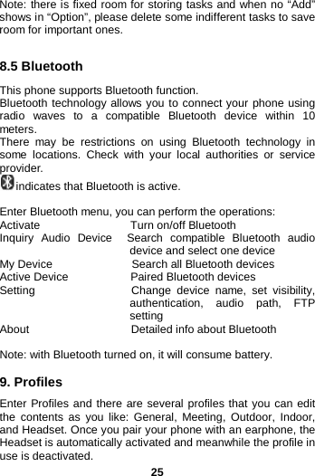  25 Note: there is fixed room for storing tasks and when no “Add” shows in “Option”, please delete some indifferent tasks to save room for important ones.  8.5 Bluetooth   This phone supports Bluetooth function.   Bluetooth technology allows you to connect your phone using radio waves to a compatible Bluetooth device within 10 meters.   There may be restrictions on using Bluetooth technology in some  locations. Check with your local authorities or service provider.   indicates that Bluetooth is active.  Enter Bluetooth menu, you can perform the operations:   Activate                Turn on/off Bluetooth Inquiry Audio Device  Search compatible Bluetooth audio device and select one device My Device              Search all Bluetooth devices Active Device           Paired Bluetooth devices Setting                 Change device name, set visibility, authentication, audio path, FTP setting About                  Detailed info about Bluetooth  Note: with Bluetooth turned on, it will consume battery.  9. Profiles Enter Profiles and there are several profiles that you can edit the contents as you like: General, Meeting, Outdoor, Indoor, and Headset. Once you pair your phone with an earphone, the Headset is automatically activated and meanwhile the profile in use is deactivated.   
