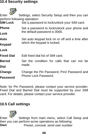  28 10.4 Security settings Enter   Settings, select Security Setup and then you can perform following operation:   SIM Lock Set a password to lock/unlock your SIM card. Phone Lock Set a password to lock/unlock your phone and the default password is 0000. Auto Keypad Lock Set auto keypad lock on or off and a time after which the keypad is locked. Fixed Dial Edit fixed dial list of SIM card.   Barred Dial Set the condition for calls that can not be made. Change Password Change the Pin Password, Pin2 Password and Phone Lock Password.  Note: for Pin Password, please contact your service provider; Fixed Dial and Barred Dial must be supported by your SIM card. For details, please contact your service provider.  10.5 Call settings Enter   Settings from main menu, select Call Setup and then you can perform some operations as following: Own Preset, conceal, send own number 