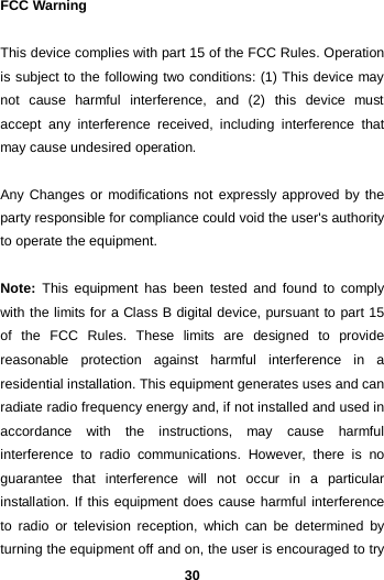  30 FCC Warning This device complies with part 15 of the FCC Rules. Operation is subject to the following two conditions: (1) This device may not cause harmful interference, and (2) this device must accept any interference received, including interference that may cause undesired operation. Any Changes or modifications not expressly approved by the party responsible for compliance could void the user&apos;s authority to operate the equipment.   Note: This equipment has been tested and found to comply with the limits for a Class B digital device, pursuant to part 15 of the FCC Rules. These limits are designed to provide reasonable protection against harmful interference in a residential installation. This equipment generates uses and can radiate radio frequency energy and, if not installed and used in accordance with the instructions, may cause harmful interference to radio communications. However, there is no guarantee that interference will not occur in a particular installation. If this equipment does cause harmful interference to radio or television reception, which can be determined by turning the equipment off and on, the user is encouraged to try 