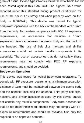  32 gram of tissue. Device types: been tested against this SAR limit. The highest SAR value reported under this standard during product certification for use at the ear is 1.121W/kg and when properly worn on the body is 0.664W/kg. This device was tested for typical body-worn operations with the back of the handset kept 10mm from the body. To maintain compliance with FCC RF exposure requirements, use accessories that maintain a 10mm separation distance between the user&apos;s body and the back of the handset. The use of belt clips, holsters and similar accessories should not contain metallic components in its assembly. The use of accessories that do not satisfy these requirements may not comply with FCC RF exposure requirements, and should be avoided.   Body-worn Operation   This device was tested for typical body-worn operations. To comply with RF exposure requirements, a minimum separation distance of 1cm must be maintained between the user’s body and the handset, including the antenna. Third-party belt-clips, holsters, and similar accessories used by this device should not contain any metallic components. Body-worn accessories that do not meet these requirements may not comply with RF exposure requirements and should be avoided. Use only the supplied or an approved antenna. Mobile phone(FCC ID:2AFM5K2) has also