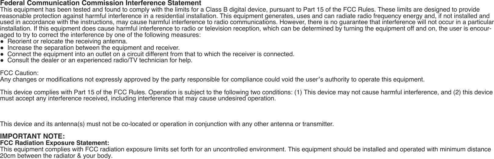 Federal Communication Commission Interference StatementThis equipment has been tested and found to comply with the limits for a Class B digital device, pursuant to Part 15 of the FCC Rules. These limits are designed to provide reasonable protection against harmful interference in a residential installation. This equipment generates, uses and can radiate radio frequency energy and, if not installed and used in accordance with the instructions, may cause harmful interference to radio communications. However, there is no guarantee that interference will not occur in a particular installation. If this equipment does cause harmful interference to radio or television reception, which can be determined by turning the equipment off and on, the user is encour-aged to try to correct the interference by one of the following measures:● Reorient or relocate the receiving antenna.● Increase the separation between the equipment and receiver.● Connect the equipment into an outlet on a circuit different from that to which the receiver is connected.● Consult the dealer or an experienced radio/TV technician for help.FCC Caution: Any changes or modifications not expressly approved by the party responsible for compliance could void the user′s authority to operate this equipment.This device complies with Part 15 of the FCC Rules. Operation is subject to the following two conditions: (1) This device may not cause harmful interference, and (2) this device must accept any interference received, including interference that may cause undesired operation.This device and its antenna(s) must not be co-located or operation in conjunction with any other antenna or transmitter.IMPORTANT NOTE:FCC Radiation Exposure Statement:This equipment complies with FCC radiation exposure limits set forth for an uncontrolled environment. This equipment should be installed and operated with minimum distance 20cm between the radiator &amp; your body.