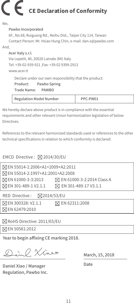 11CE Declaration of ConformityWe,         Pawbo Incorporated        6F., No.68, Ruiguang Rd., Neihu Dist., Taipei City 114, Taiwan        Contact Person: Mr. Hsiao Hung Chin, e-mail: dan.x@pawbo.comAnd,        Acer Italy s.r.l.        Via Lepetit, 40, 20020 Lainate (MI) Italy        Tel: +39-02-939-921 ,Fax: +39-02 9399-2913        www.acer.itDeclare under our own responsibility that the product:Product:          Pawbo SpringTrade Name:       PAWBORegulation Model Number                        PPC-PW01We hereby declare above product is in compliance with the essential requirements and other relevant Union harmonization legislation of below Directives.References to the relevant harmonized standards used or references to the other technical speciﬁcations in relation to which conformity is declared:EMCD  Directive :         2014/30/EUEN 55014-1:2006+A1+2009+A2:2011EN 55014-2:1997+A1:2001+A2:2008EN 61000-3-3:2013                   EN 61000-3-2:2014 Class AEN 301-489-1 V2.1.1                 EN 301-489-17 V3.1.1RED  Directive :            2014/53/EURoHS Directive: 2011/65/EUEN 300328: V2.1.1                     EN 62311:2008EN 62479:2010EN 50581:2012Year to begin aﬃxing CE marking 2018.March, 15, 2018DateDaniel Xiao / Manager  Regulation, Pawbo Inc.