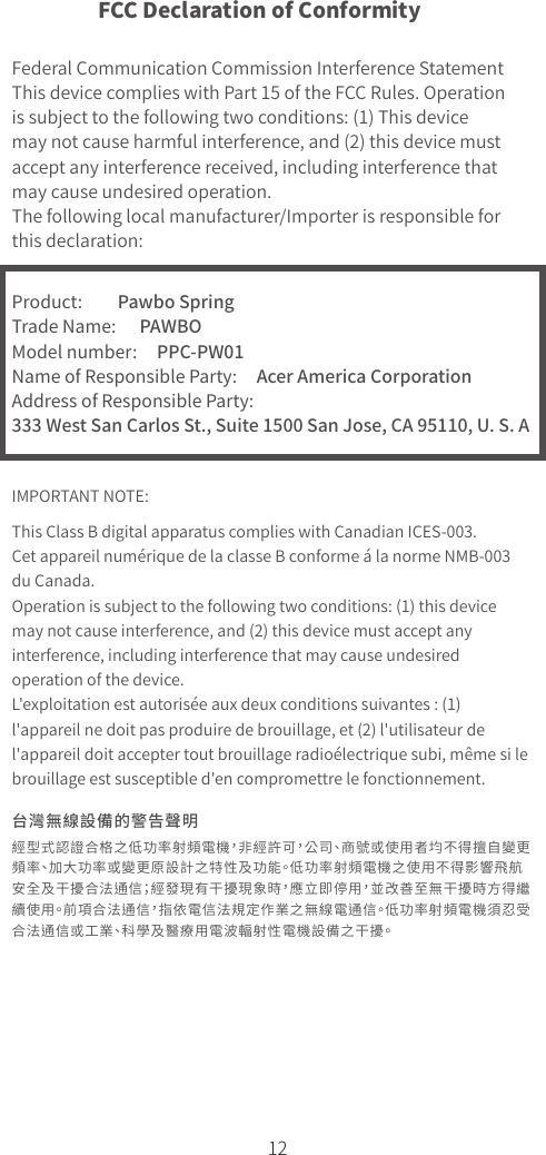 12FCC Declaration of ConformityFederal Communication Commission Interference StatementThis device complies with Part 15 of the FCC Rules. Operation is subject to the following two conditions: (1) This device may not cause harmful interference, and (2) this device must accept any interference received, including interference that may cause undesired operation.The following local manufacturer/Importer is responsible for this declaration:Product:         Pawbo SpringTrade Name:      PAWBOModel number:     PPC-PW01Name of Responsible Party:     Acer America CorporationAddress of Responsible Party: 333 West San Carlos St., Suite 1500 San Jose, CA 95110, U. S. AIMPORTANT NOTE:This Class B digital apparatus complies with Canadian ICES-003.Cet appareil numérique de la classe B conforme á la norme NMB-003 du Canada.Operation is subject to the following two conditions: (1) this device may not cause interference, and (2) this device must accept any interference, including interference that may cause undesired operation of the device.L&apos;exploitation est autorisée aux deux conditions suivantes : (1) l&apos;appareil ne doit pas produire de brouillage, et (2) l&apos;utilisateur de l&apos;appareil doit accepter tout brouillage radioélectrique subi, même si le brouillage est susceptible d&apos;en compromettre le fonctionnement. 台灣無線設備的警告聲明經型式認證合格之低功率射頻電機，非經許可，公司、商號或使用者均不得擅自變更頻率、加大功率或變更原設計之特性及功能。低功率射頻電機之使用不得影響飛航安全及干擾合法通信；經發現有干擾現象時，應立即停用，並改善至無干擾時方得繼續使用。前項合法通信，指依電信法規定作業之無線電通信。低功率射頻電機須忍受合法通信或工業、科學及醫療用電波輻射性電機設備之干擾。