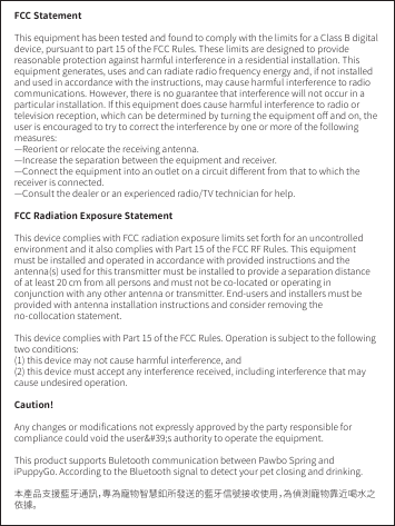FCC StatementThis equipment has been tested and found to comply with the limits for a Class B digitaldevice, pursuant to part 15 of the FCC Rules. These limits are designed to providereasonable protection against harmful interference in a residential installation. This equipment generates, uses and can radiate radio frequency energy and, if not installed and used in accordance with the instructions, may cause harmful interference to radio communications. However, there is no guarantee that interference will not occur in a particular installation. If this equipment does cause harmful interference to radio or television reception, which can be determined by turning the equipment oﬀ and on, the user is encouraged to try to correct the interference by one or more of the following measures:—Reorient or relocate the receiving antenna.—Increase the separation between the equipment and receiver.—Connect the equipment into an outlet on a circuit diﬀerent from that to which the receiver is connected.—Consult the dealer or an experienced radio/TV technician for help.FCC Radiation Exposure StatementThis device complies with FCC radiation exposure limits set forth for an uncontrolledenvironment and it also complies with Part 15 of the FCC RF Rules. This equipment must be installed and operated in accordance with provided instructions and the antenna(s) used for this transmitter must be installed to provide a separation distance of at least 20 cm from all persons and must not be co-located or operating in conjunction with any other antenna or transmitter. End-users and installers must be provided with antenna installation instructions and consider removing the no-collocation statement.This device complies with Part 15 of the FCC Rules. Operation is subject to the following two conditions:(1) this device may not cause harmful interference, and(2) this device must accept any interference received, including interference that may cause undesired operation.Caution!Any changes or modiﬁcations not expressly approved by the party responsible for compliance could void the user&amp;#39;s authority to operate the equipment.This product supports Buletooth communication between Pawbo Spring and iPuppyGo. According to the Bluetooth signal to detect your pet closing and drinking.本產品支援藍牙通訊，專為寵物智慧釦所發送的藍牙信號接收使用，為偵測寵物靠近喝水之依據。