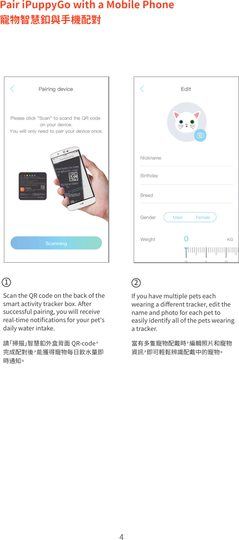 4Scan the QR code on the back of the smart activity tracker box. After successful pairing, you will receive real-time notiﬁcations for your pet&apos;s daily water intake. 請「掃描」智慧釦外盒背面 QR-code，完成配對後，能獲得寵物每日飲水量即時通知。If you have multiple pets each wearing a diﬀerent tracker, edit the name and photo for each pet to easily identify all of the pets wearing a tracker. 當有多隻寵物配戴時，編輯照片和寵物資訊，即可輕鬆辨識配戴中的寵物。12Pair iPuppyGo with a Mobile Phone寵物智慧釦與手機配對 