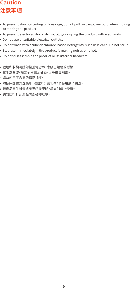 8Caution注意事項•  To prevent short-circuiting or breakage, do not pull on the power cord when moving     or storing the product.•  To prevent electrical shock, do not plug or unplug the product with wet hands.•  Do not use unsuitable electrical outlets.•  Do not wash with acidic or chloride-based detergents, such as bleach. Do not scrub.•  Stop use immediately if the product is making noises or is hot.•  Do not disassemble the product or its internal hardware.•  搬運和收納時請勿拉扯電源線，會發生短路或斷線。•  當手潮濕時，請勿插拔電源插頭，以免造成觸電。•  請勿使用不合適的電源插座。•  勿使用酸性的洗滌劑、漂白劑等氯化物，勿使用刷子刷洗。•  若產品產生雜音或高溫的狀況時，請立即停止使用。•  請勿自行拆卸產品內部硬體結構。