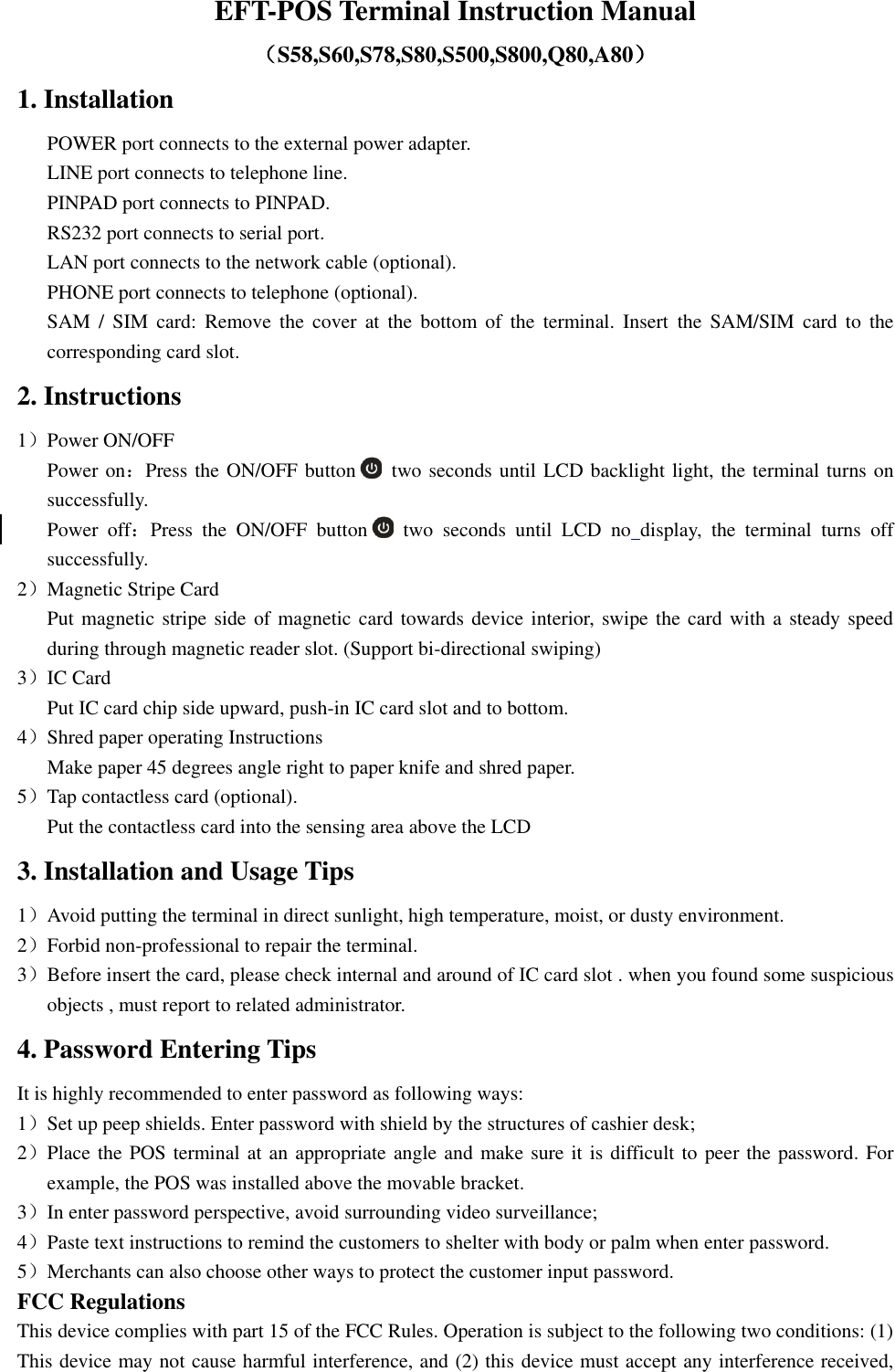 EFT-POS Terminal Instruction Manual （S58,S60,S78,S80,S500,S800,Q80,A80） 1. Installation POWER port connects to the external power adapter. LINE port connects to telephone line. PINPAD port connects to PINPAD. RS232 port connects to serial port. LAN port connects to the network cable (optional). PHONE port connects to telephone (optional). SAM  /  SIM  card:  Remove  the  cover  at  the  bottom  of  the  terminal.  Insert  the  SAM/SIM  card  to the corresponding card slot. 2. Instructions 1）Power ON/OFF Power on：Press the ON/OFF button   two seconds until LCD backlight light, the terminal turns on successfully. Power  off：Press  the ON/OFF  button   two  seconds  until  LCD  no display,  the  terminal  turns  off successfully. 2）Magnetic Stripe Card Put magnetic stripe side of magnetic card towards device interior, swipe the card with a steady speed during through magnetic reader slot. (Support bi-directional swiping) 3）IC Card Put IC card chip side upward, push-in IC card slot and to bottom. 4）Shred paper operating Instructions Make paper 45 degrees angle right to paper knife and shred paper. 5）Tap contactless card (optional). Put the contactless card into the sensing area above the LCD 3. Installation and Usage Tips 1）Avoid putting the terminal in direct sunlight, high temperature, moist, or dusty environment. 2）Forbid non-professional to repair the terminal. 3）Before insert the card, please check internal and around of IC card slot . when you found some suspicious objects , must report to related administrator. 4. Password Entering Tips It is highly recommended to enter password as following ways: 1）Set up peep shields. Enter password with shield by the structures of cashier desk; 2）Place the POS terminal at an appropriate angle and make sure it is difficult to peer the password. For example, the POS was installed above the movable bracket. 3）In enter password perspective, avoid surrounding video surveillance; 4）Paste text instructions to remind the customers to shelter with body or palm when enter password. 5）Merchants can also choose other ways to protect the customer input password. FCC Regulations This device complies with part 15 of the FCC Rules. Operation is subject to the following two conditions: (1) This device may not cause harmful interference, and (2) this device must accept any interference received, 