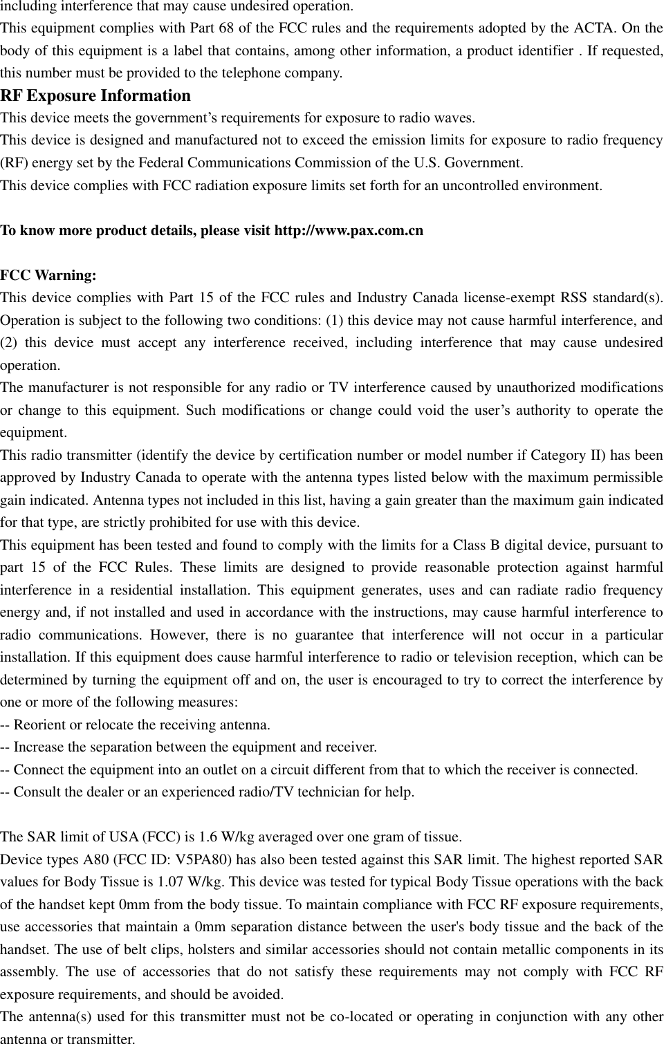including interference that may cause undesired operation. This equipment complies with Part 68 of the FCC rules and the requirements adopted by the ACTA. On the body of this equipment is a label that contains, among other information, a product identifier . If requested, this number must be provided to the telephone company. RF Exposure Information This device meets the government’s requirements for exposure to radio waves. This device is designed and manufactured not to exceed the emission limits for exposure to radio frequency (RF) energy set by the Federal Communications Commission of the U.S. Government. This device complies with FCC radiation exposure limits set forth for an uncontrolled environment.  To know more product details, please visit http://www.pax.com.cn                                                                     FCC Warning: This device complies with Part 15 of the FCC rules and Industry Canada license-exempt RSS standard(s). Operation is subject to the following two conditions: (1) this device may not cause harmful interference, and (2)  this  device  must  accept  any  interference  received,  including  interference  that  may  cause  undesired operation. The manufacturer is not responsible for any radio or TV interference caused by unauthorized modifications or  change  to  this  equipment.  Such  modifications  or  change  could  void  the  user’s  authority  to  operate  the equipment. This radio transmitter (identify the device by certification number or model number if Category II) has been approved by Industry Canada to operate with the antenna types listed below with the maximum permissible gain indicated. Antenna types not included in this list, having a gain greater than the maximum gain indicated for that type, are strictly prohibited for use with this device. This equipment has been tested and found to comply with the limits for a Class B digital device, pursuant to part  15  of  the  FCC  Rules.  These  limits  are  designed  to  provide  reasonable  protection  against  harmful interference  in  a  residential  installation.  This  equipment  generates,  uses  and  can  radiate  radio  frequency energy and, if not installed and used in accordance with the instructions, may cause harmful interference to radio  communications.  However,  there  is  no  guarantee  that  interference  will  not  occur  in  a  particular installation. If this equipment does cause harmful interference to radio or television reception, which can be determined by turning the equipment off and on, the user is encouraged to try to correct the interference by one or more of the following measures:   -- Reorient or relocate the receiving antenna.   -- Increase the separation between the equipment and receiver.   -- Connect the equipment into an outlet on a circuit different from that to which the receiver is connected.   -- Consult the dealer or an experienced radio/TV technician for help.  The SAR limit of USA (FCC) is 1.6 W/kg averaged over one gram of tissue.   Device types A80 (FCC ID: V5PA80) has also been tested against this SAR limit. The highest reported SAR values for Body Tissue is 1.07 W/kg. This device was tested for typical Body Tissue operations with the back of the handset kept 0mm from the body tissue. To maintain compliance with FCC RF exposure requirements, use accessories that maintain a 0mm separation distance between the user&apos;s body tissue and the back of the handset. The use of belt clips, holsters and similar accessories should not contain metallic components in its assembly.  The  use  of  accessories  that  do  not  satisfy  these  requirements  may  not  comply  with  FCC  RF exposure requirements, and should be avoided. The antenna(s) used for this transmitter must not be co-located or operating in conjunction with any other antenna or transmitter. 