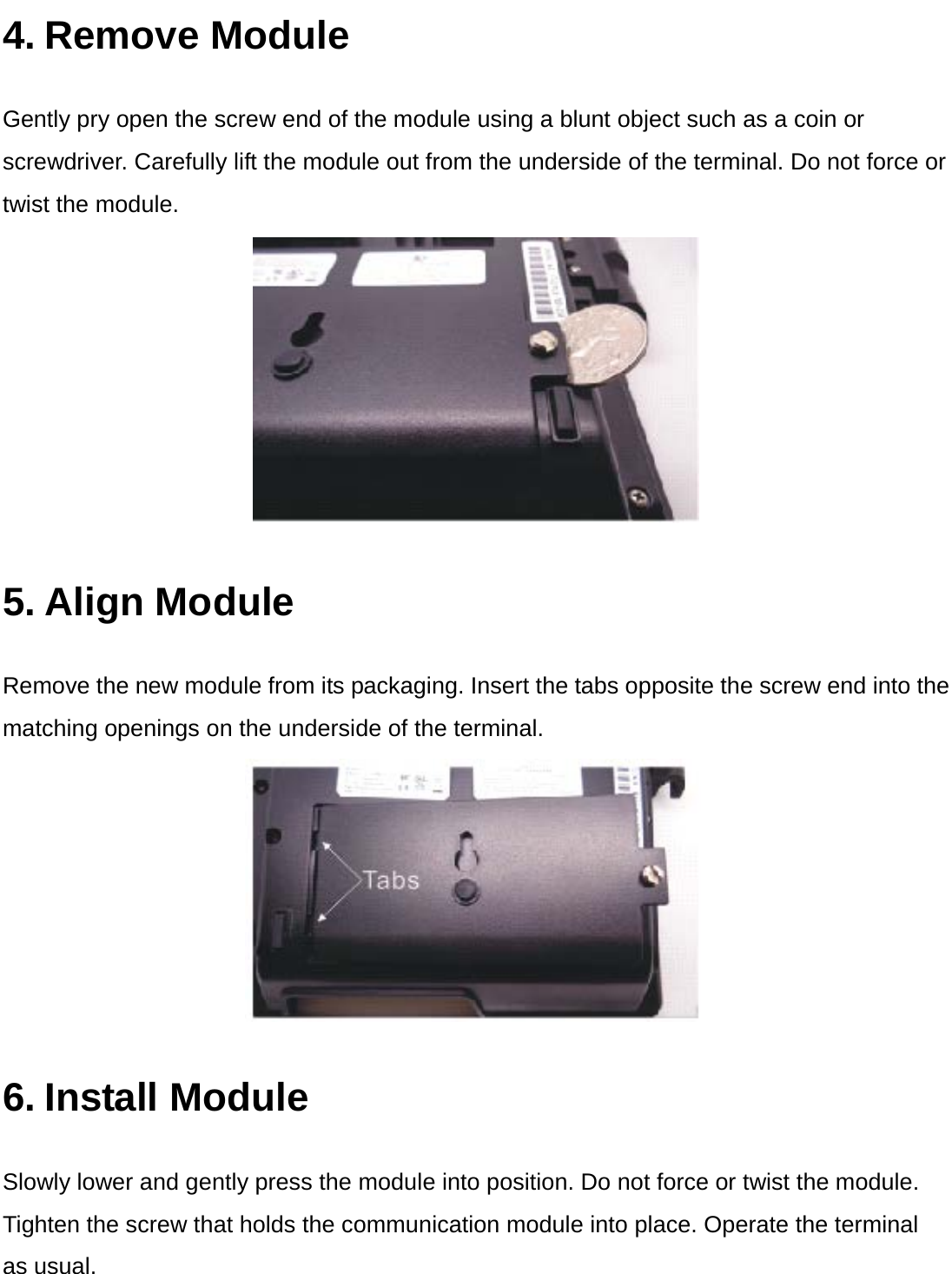  4. Remove Module Gently pry open the screw end of the module using a blunt object such as a coin or screwdriver. Carefully lift the module out from the underside of the terminal. Do not force or twist the module.  5. Align Module Remove the new module from its packaging. Insert the tabs opposite the screw end into the matching openings on the underside of the terminal.  6. Install Module Slowly lower and gently press the module into position. Do not force or twist the module. Tighten the screw that holds the communication module into place. Operate the terminal   as usual. 