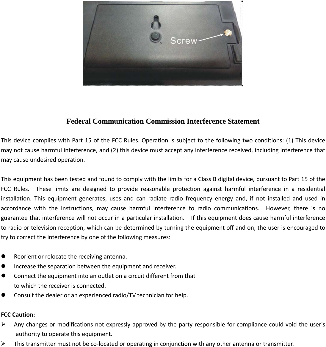     Federal Communication Commission Interference Statement  This device complies with Part 15 of the FCC Rules. Operation is subject to the following two conditions: (1) This device may not cause harmful interference, and (2) this device must accept any interference received, including interference that may cause undesired operation.  This equipment has been tested and found to comply with the limits for a Class B digital device, pursuant to Part 15 of the FCC Rules.  These limits are designed to provide reasonable protection against harmful interference in a residential installation. This equipment generates, uses and can radiate radio frequency energy and, if not installed and used in accordance with the instructions, may cause harmful interference to radio communications.  However, there is no guarantee that interference will not occur in a particular installation.    If this equipment does cause harmful interference to radio or television reception, which can be determined by turning the equipment off and on, the user is encouraged to try to correct the interference by one of the following measures:   Reorient or relocate the receiving antenna.  Increase the separation between the equipment and receiver.  Connect the equipment into an outlet on a circuit different from that to which the receiver is connected.  Consult the dealer or an experienced radio/TV technician for help.  FCC Caution:  Any changes or modifications not expressly approved by the party responsible for compliance could void the user&apos;s authority to operate this equipment.  This transmitter must not be co-located or operating in conjunction with any other antenna or transmitter.  