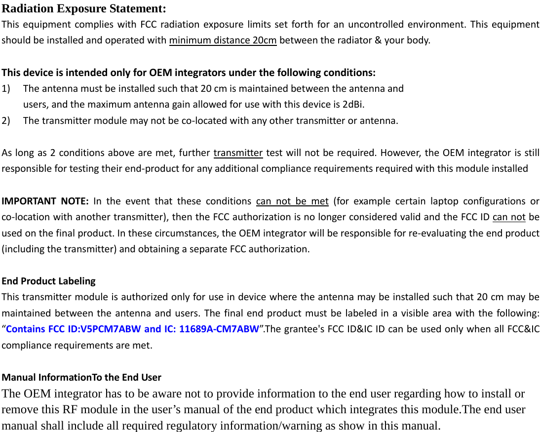  Radiation Exposure Statement: This equipment complies with FCC radiation exposure limits set forth for an uncontrolled environment. This equipment should be installed and operated with minimum distance 20cm between the radiator &amp; your body.  This device is intended only for OEM integrators under the following conditions: 1) The antenna must be installed such that 20 cm is maintained between the antenna and   users, and the maximum antenna gain allowed for use with this device is 2dBi. 2) The transmitter module may not be co-located with any other transmitter or antenna.  As long as 2 conditions above are met, further transmitter test will not be required. However, the OEM integrator is still responsible for testing their end-product for any additional compliance requirements required with this module installed  IMPORTANT NOTE: In the event that these conditions can not be met (for example certain laptop configurations or co-location with another transmitter), then the FCC authorization is no longer considered valid and the FCC ID can not be used on the final product. In these circumstances, the OEM integrator will be responsible for re-evaluating the end product (including the transmitter) and obtaining a separate FCC authorization.  End Product Labeling This transmitter module is authorized only for use in device where the antenna may be installed such that 20 cm may be maintained between the antenna and users. The final end product must be labeled in a visible area with the following: “Contains FCC ID:V5PCM7ABW and IC: 11689A-CM7ABW”.The grantee&apos;s FCC ID&amp;IC ID can be used only when all FCC&amp;IC compliance requirements are met.  Manual InformationTo the End User The OEM integrator has to be aware not to provide information to the end user regarding how to install or remove this RF module in the user’s manual of the end product which integrates this module.The end user manual shall include all required regulatory information/warning as show in this manual. 