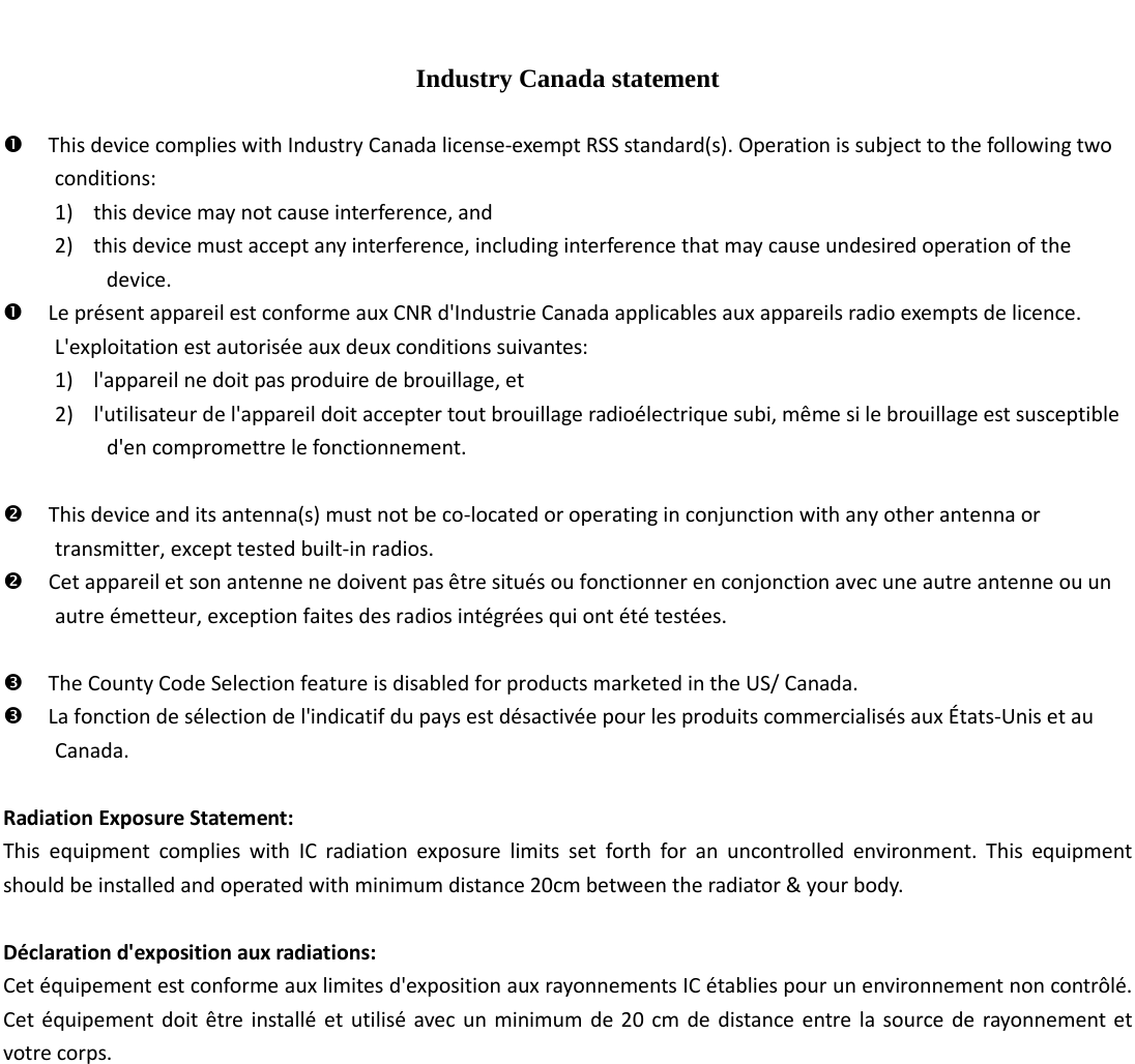   Industry Canada statement   This device complies with Industry Canada license-exempt RSS standard(s). Operation is subject to the following two conditions:   1) this device may not cause interference, and   2) this device must accept any interference, including interference that may cause undesired operation of the device.  Le présent appareil est conforme aux CNR d&apos;Industrie Canada applicables aux appareils radio exempts de licence. L&apos;exploitation est autorisée aux deux conditions suivantes:   1) l&apos;appareil ne doit pas produire de brouillage, et   2) l&apos;utilisateur de l&apos;appareil doit accepter tout brouillage radioélectrique subi, même si le brouillage est susceptible d&apos;en compromettre le fonctionnement.   This device and its antenna(s) must not be co-located or operating in conjunction with any other antenna or transmitter, except tested built-in radios.    Cet appareil et son antenne ne doivent pas être situés ou fonctionner en conjonction avec une autre antenne ou un autre émetteur, exception faites des radios intégrées qui ont été testées.     The County Code Selection feature is disabled for products marketed in the US/ Canada.  La fonction de sélection de l&apos;indicatif du pays est désactivée pour les produits commercialisés aux États-Unis et au Canada.  Radiation Exposure Statement: This equipment complies with IC radiation exposure limits set forth for an uncontrolled environment. This equipment should be installed and operated with minimum distance 20cm between the radiator &amp; your body.  Déclaration d&apos;exposition aux radiations: Cet équipement est conforme aux limites d&apos;exposition aux rayonnements IC établies pour un environnement non contrôlé. Cet équipement doit être installé et utilisé avec un minimum de 20 cm de distance entre la source de rayonnement et votre corps.    