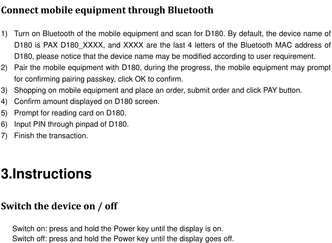 ConnectmobileequipmentthroughBluetooth1)  Turn on Bluetooth of the mobile equipment and scan for D180. By default, the device name of D180 is PAX D180_XXXX, and XXXX are the last 4 letters of the Bluetooth MAC address of D180, please notice that the device name may be modified according to user requirement.   2)  Pair the mobile equipment with D180, during the progress, the mobile equipment may prompt for confirming pairing passkey, click OK to confirm. 3)  Shopping on mobile equipment and place an order, submit order and click PAY button. 4)  Confirm amount displayed on D180 screen. 5)  Prompt for reading card on D180. 6)  Input PIN through pinpad of D180. 7)  Finish the transaction. 3.Instructions Switchthedeviceon/off      Switch on: press and hold the Power key until the display is on.       Switch off: press and hold the Power key until the display goes off.  